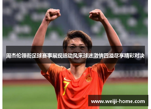 周杰伦领衔足球赛事展现运动风采球迷激情四溢尽享精彩对决